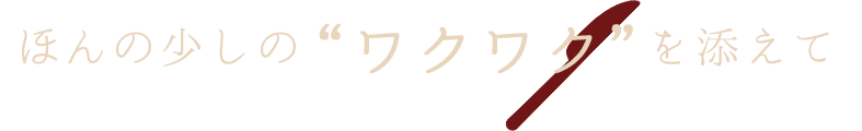 ほんの少しの“ワクワク”を添えて